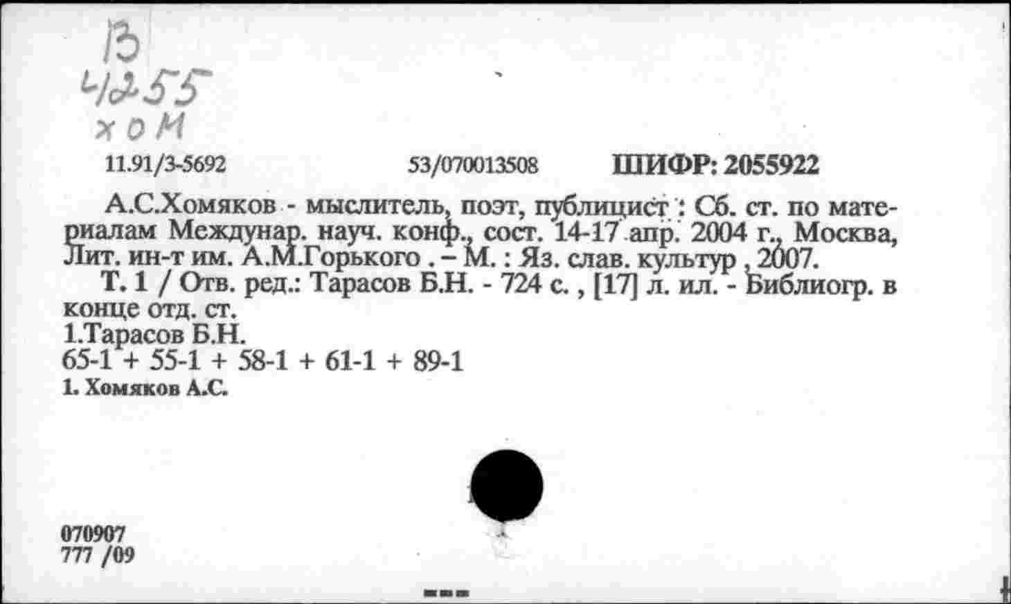 ﻿/5
X О И 11.91/3-5692
53/070013508 ШИФР: 2055922
А.С.Хомяков - мыслитель, поэт, публицист : Сб. ст. по материалам Междунар. науч, конф., сост. 14-17 апр. 2004 г., Москва, Лит. ин-т им. А.М.Горького . - М.: Яз. слав, культур , 2007.
Т. 1 / Отв. ред.: Тарасов Б.Н. - 724 с., [17] л. ил. - Библиогр. в конце отд. ст.
1.Тарасов Б.Н.
65-1 + 55-1 + 58-1 + 61-1 + 89-1
1. Хомяков А.С.
070907 777/09